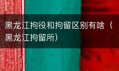 黑龙江拘役和拘留区别有啥（黑龙江拘留所）