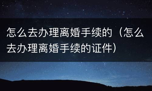怎么去办理离婚手续的（怎么去办理离婚手续的证件）