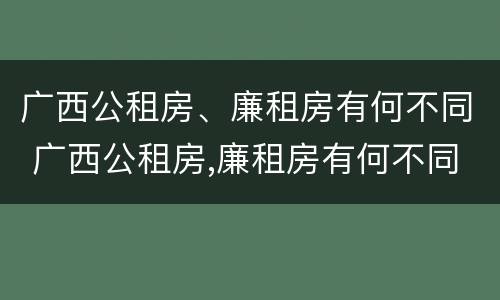 广西公租房、廉租房有何不同 广西公租房,廉租房有何不同之处