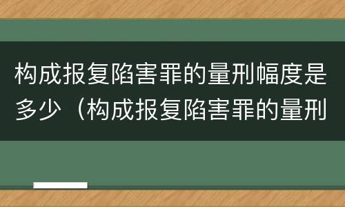 构成报复陷害罪的量刑幅度是多少（构成报复陷害罪的量刑幅度是多少）