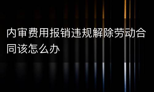内审费用报销违规解除劳动合同该怎么办