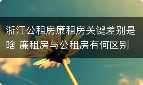 浙江公租房廉租房关键差别是啥 廉租房与公租房有何区别