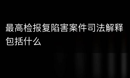 最高检报复陷害案件司法解释包括什么