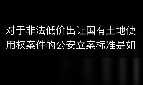 对于非法低价出让国有土地使用权案件的公安立案标准是如何规定