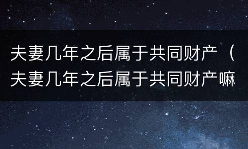 夫妻几年之后属于共同财产（夫妻几年之后属于共同财产嘛）