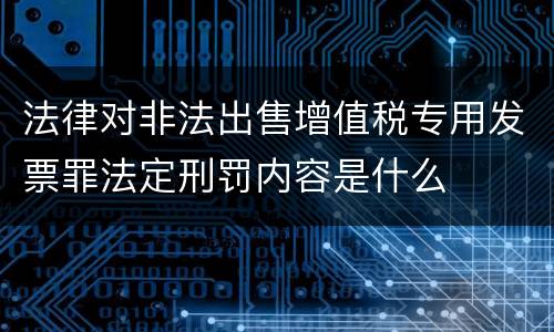 法律对非法出售增值税专用发票罪法定刑罚内容是什么