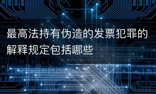 最高法持有伪造的发票犯罪的解释规定包括哪些