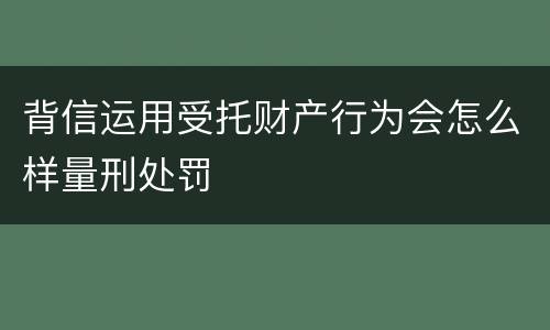 背信运用受托财产行为会怎么样量刑处罚