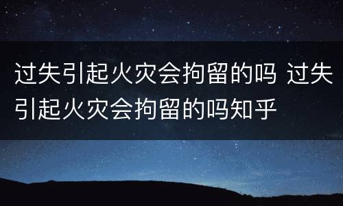 过失引起火灾会拘留的吗 过失引起火灾会拘留的吗知乎