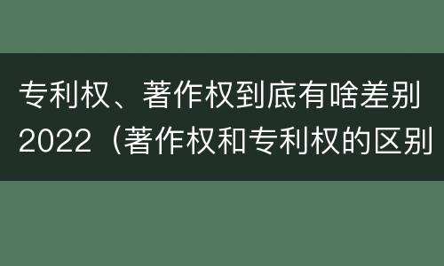 专利权、著作权到底有啥差别2022（著作权和专利权的区别）