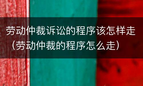 劳动仲裁诉讼的程序该怎样走（劳动仲裁的程序怎么走）