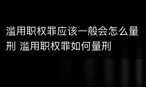 滥用职权罪应该一般会怎么量刑 滥用职权罪如何量刑