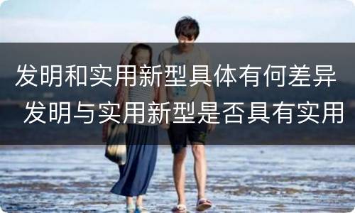 发明和实用新型具体有何差异 发明与实用新型是否具有实用性
