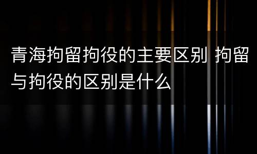 青海拘留拘役的主要区别 拘留与拘役的区别是什么