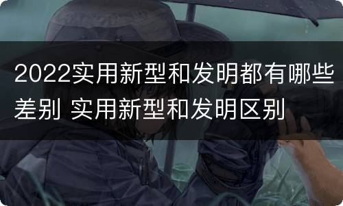 2022实用新型和发明都有哪些差别 实用新型和发明区别