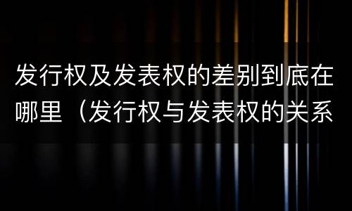 发行权及发表权的差别到底在哪里（发行权与发表权的关系）