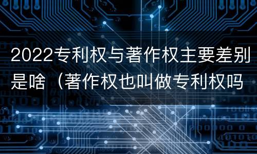 2022专利权与著作权主要差别是啥（著作权也叫做专利权吗）