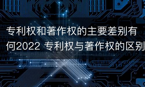 专利权和著作权的主要差别有何2022 专利权与著作权的区别