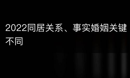 2022同居关系、事实婚姻关键不同