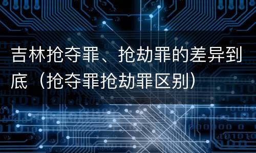 吉林抢夺罪、抢劫罪的差异到底（抢夺罪抢劫罪区别）