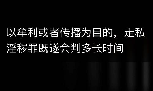 以牟利或者传播为目的，走私淫秽罪既遂会判多长时间