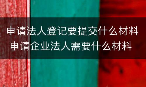 申请法人登记要提交什么材料 申请企业法人需要什么材料