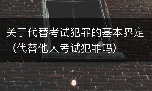 关于代替考试犯罪的基本界定（代替他人考试犯罪吗）