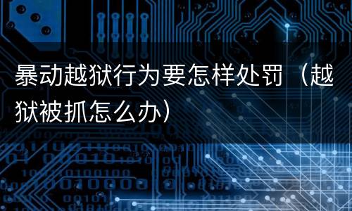 暴动越狱行为要怎样处罚（越狱被抓怎么办）