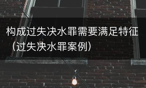 构成过失决水罪需要满足特征（过失决水罪案例）