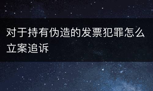 对于持有伪造的发票犯罪怎么立案追诉