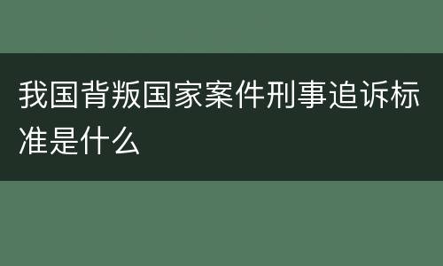 我国背叛国家案件刑事追诉标准是什么