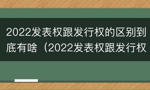 2022发表权跟发行权的区别到底有啥（2022发表权跟发行权的区别到底有啥不一样）