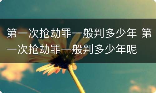 第一次抢劫罪一般判多少年 第一次抢劫罪一般判多少年呢