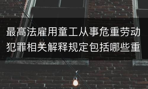 最高法雇用童工从事危重劳动犯罪相关解释规定包括哪些重要内容
