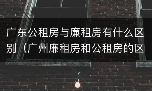 广东公租房与廉租房有什么区别（广州廉租房和公租房的区别）