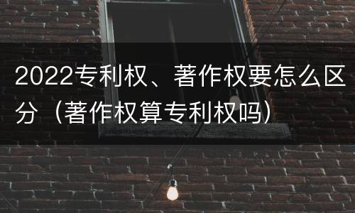 2022专利权、著作权要怎么区分（著作权算专利权吗）