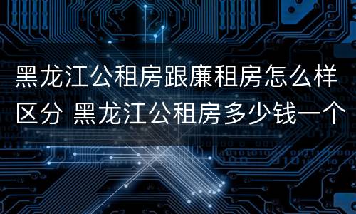 黑龙江公租房跟廉租房怎么样区分 黑龙江公租房多少钱一个月