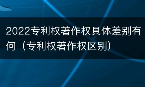 2022专利权著作权具体差别有何（专利权著作权区别）