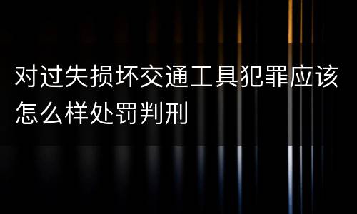 对过失损坏交通工具犯罪应该怎么样处罚判刑