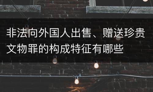 非法向外国人出售、赠送珍贵文物罪的构成特征有哪些