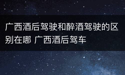 广西酒后驾驶和醉酒驾驶的区别在哪 广西酒后驾车