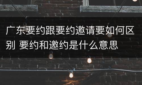 广东要约跟要约邀请要如何区别 要约和邀约是什么意思