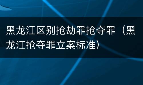 黑龙江区别抢劫罪抢夺罪（黑龙江抢夺罪立案标准）