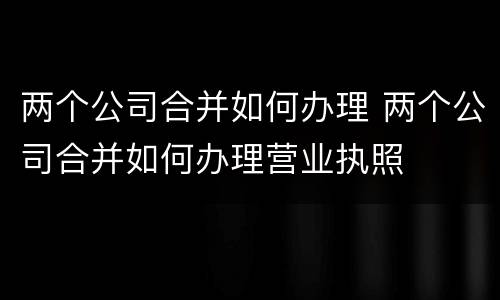两个公司合并如何办理 两个公司合并如何办理营业执照