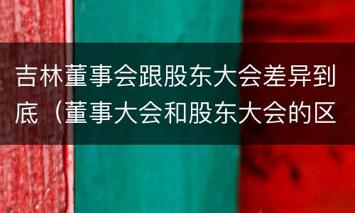 吉林董事会跟股东大会差异到底（董事大会和股东大会的区别）
