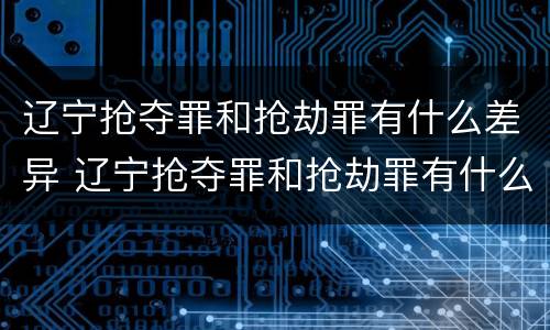 辽宁抢夺罪和抢劫罪有什么差异 辽宁抢夺罪和抢劫罪有什么差异吗