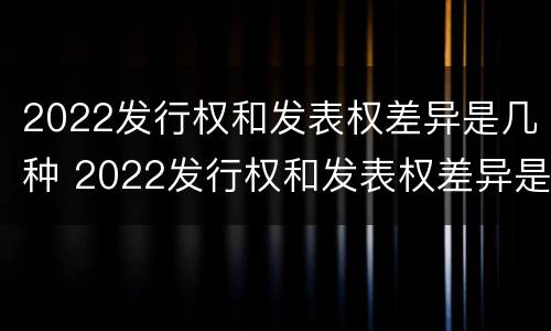 2022发行权和发表权差异是几种 2022发行权和发表权差异是几种类型