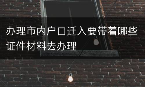 办理市内户口迁入要带着哪些证件材料去办理
