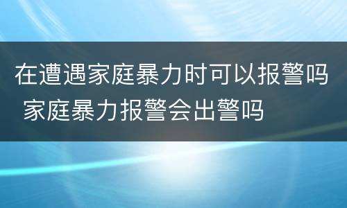在遭遇家庭暴力时可以报警吗 家庭暴力报警会出警吗