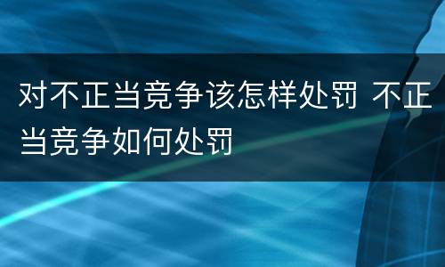 对不正当竞争该怎样处罚 不正当竞争如何处罚